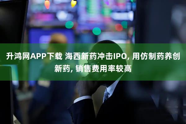 升鸿网APP下载 海西新药冲击IPO, 用仿制药养创新药, 销售费用率较高