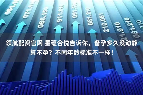 领航配资官网 星蕴合悦告诉你，备孕多久没动静算不孕？不同年龄标准不一样！