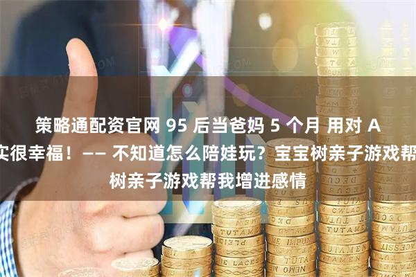 策略通配资官网 95 后当爸妈 5 个月 用对 APP 养娃其实很幸福！—— 不知道怎么陪娃玩？宝宝树亲子游戏帮我增进感情