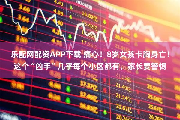 乐配网配资APP下载 痛心！8岁女孩卡胸身亡！这个“凶手”几乎每个小区都有，家长要警惕