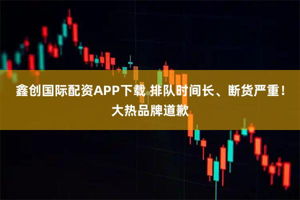 鑫创国际配资APP下载 排队时间长、断货严重！大热品牌道歉