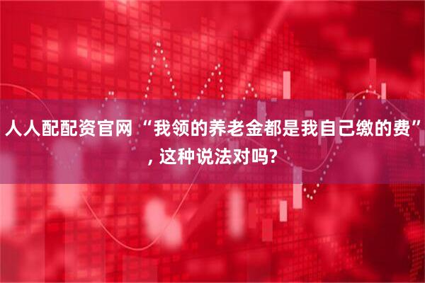 人人配配资官网 “我领的养老金都是我自己缴的费”, 这种说法对吗?