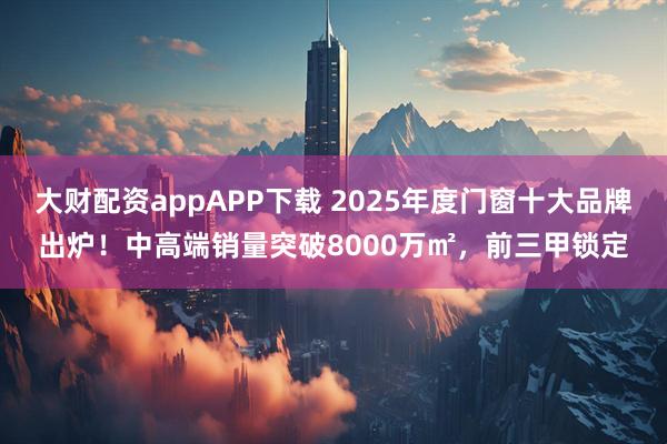 大财配资appAPP下载 2025年度门窗十大品牌出炉！中高端销量突破8000万㎡，前三甲锁定