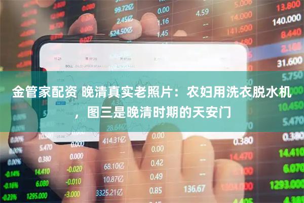 金管家配资 晚清真实老照片：农妇用洗衣脱水机，图三是晚清时期的天安门