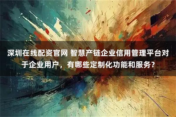 深圳在线配资官网 智慧产链企业信用管理平台对于企业用户，有哪些定制化功能和服务？