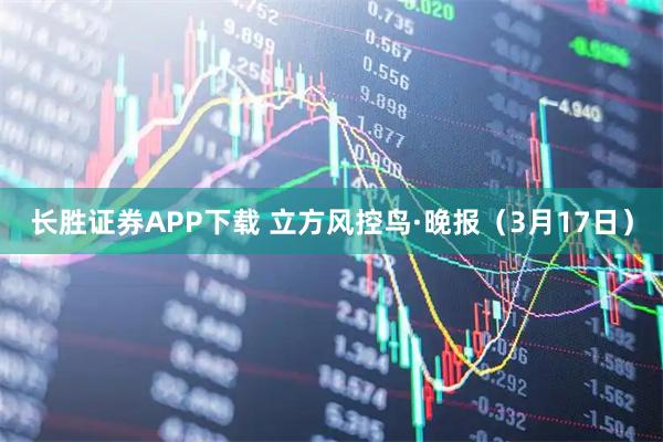 长胜证券APP下载 立方风控鸟·晚报（3月17日）