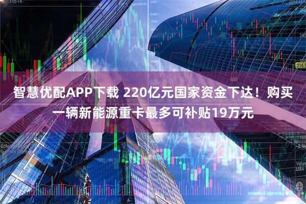 智慧优配APP下载 220亿元国家资金下达！购买一辆新能源重卡最多可补贴19万元